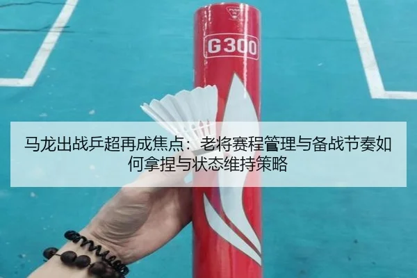 马龙出战乒超再成焦点：老将赛程管理与备战节奏如何拿捏与状态维持策略